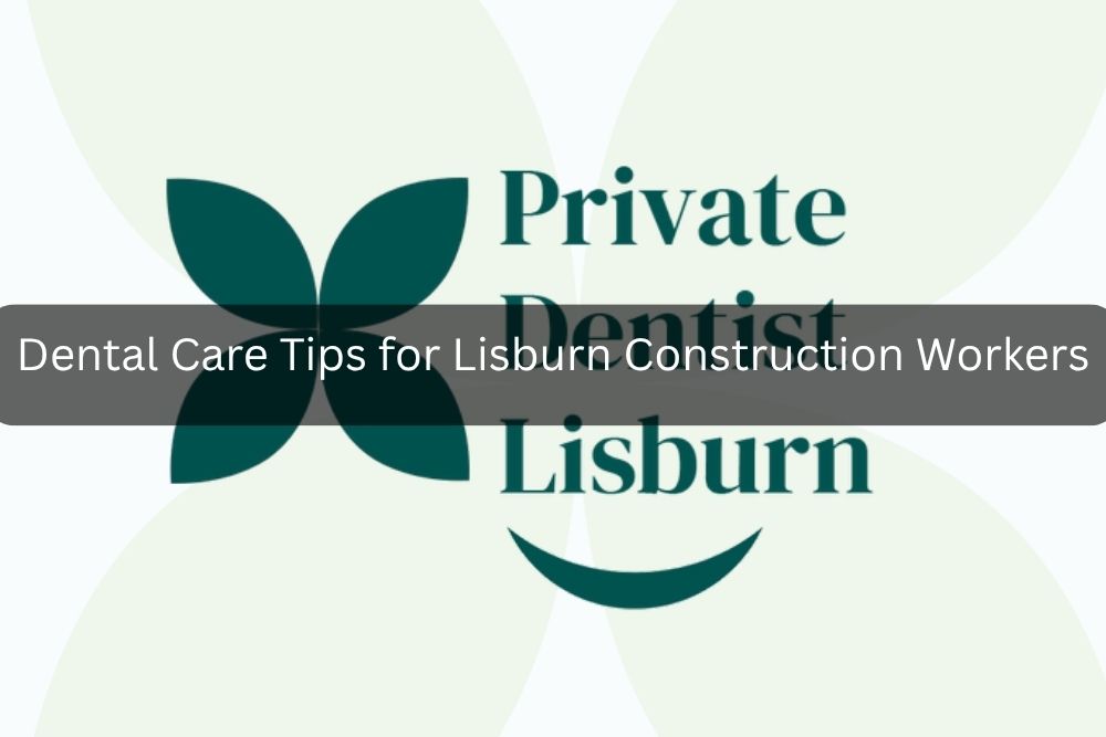 Dental Care Tips for Lisburn Construction Workers
